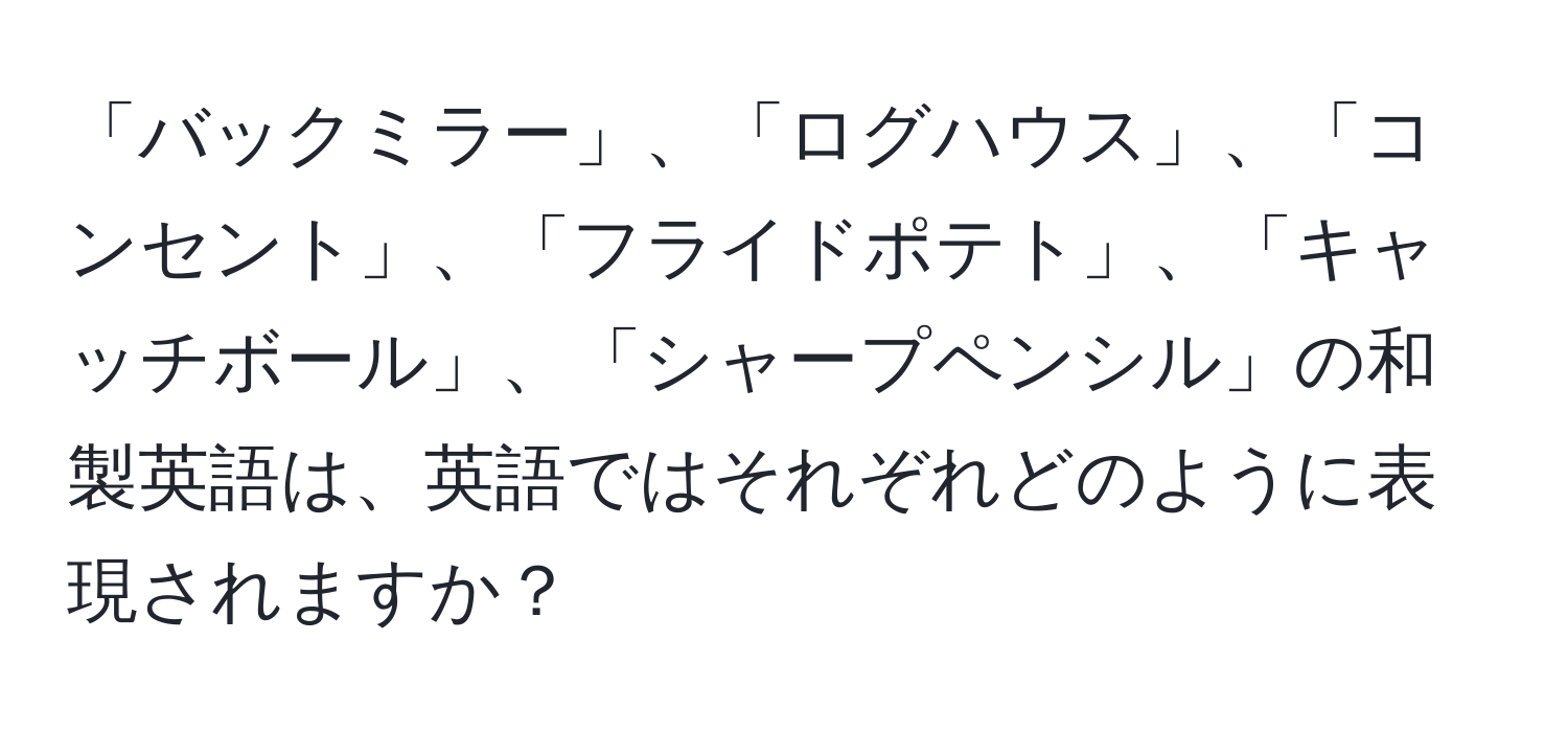 「バックミラー」、「ログハウス」、「コンセント」、「フライドポテト」、「キャッチボール」、「シャープペンシル」の和製英語は、英語ではそれぞれどのように表現されますか？