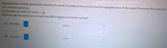 Suppose that a simple pendulum consists of a small 54 g bob at the end of a cord of negligible mass. If the angle θ between the cord and
the vertical is given by
θ = 10.056 rad) cos[(5.0 rad/s) t+qL
what are (a) the pendulum's length and (b) its naximum kinetic energy?
(a) Number I □  x_□  Units □
(b) Number i ()^1/2=sqrt(3) Units