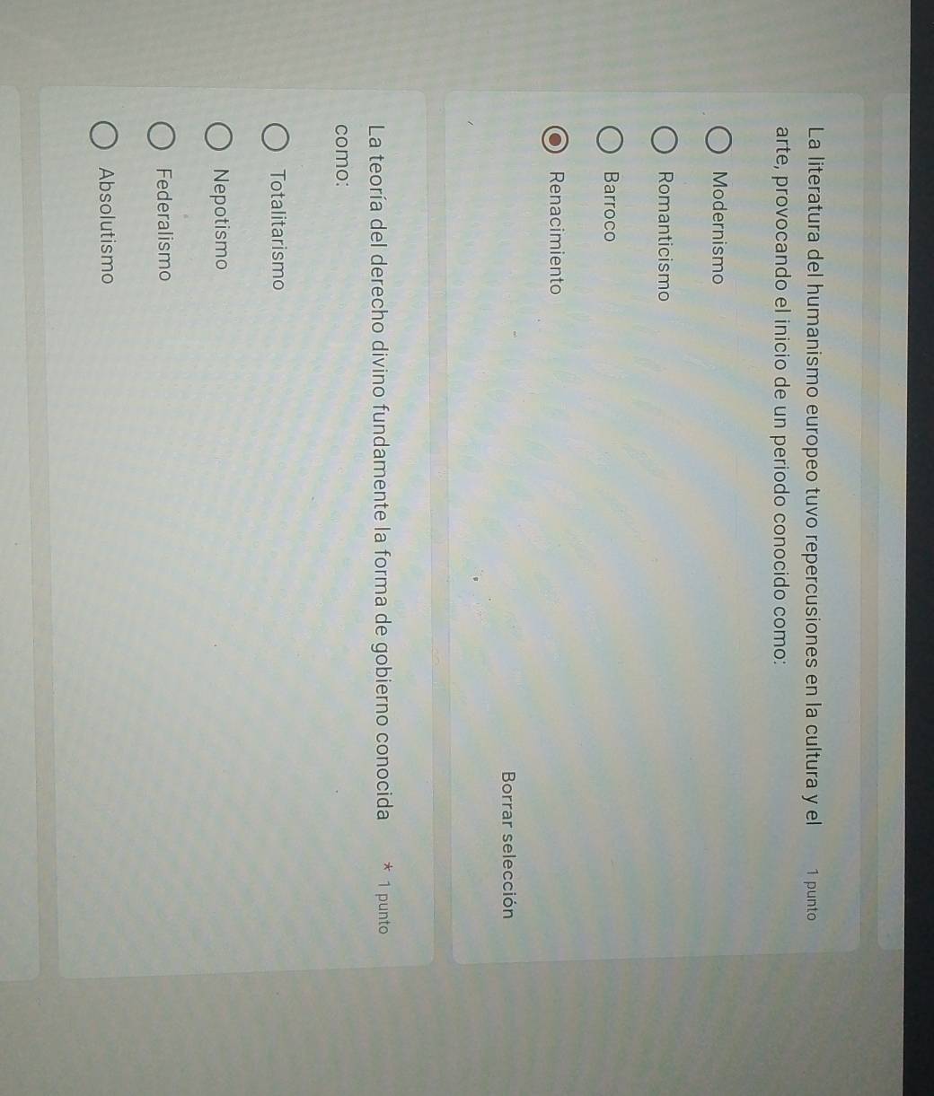 La literatura del humanismo europeo tuvo repercusiones en la cultura y el 1 punto
arte, provocando el inicio de un periodo conocido como:
Modernismo
Romanticismo
Barroco
Renacimiento
Borrar selección
La teoría del derecho divino fundamente la forma de gobierno conocida * 1 punto
como:
Totalitarismo
Nepotismo
Federalismo
Absolutismo