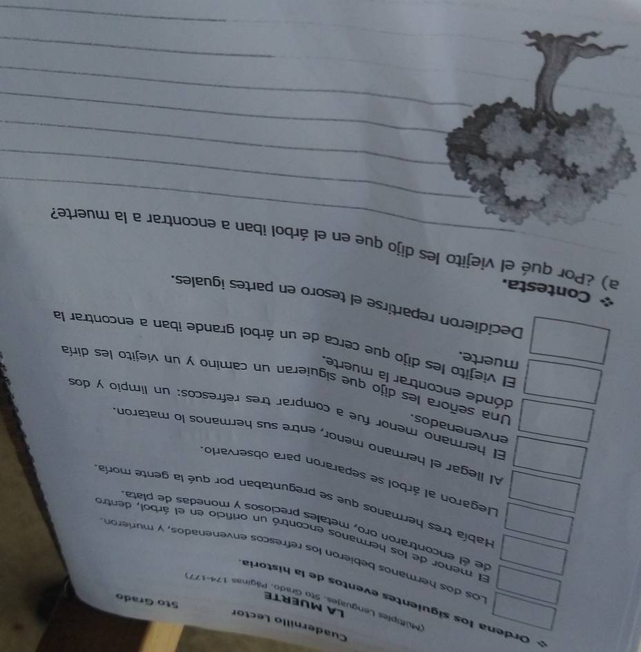 Cuadernillo Lector 
LA MUERTE 
(Multiples Lenguajes, Sto Grado, Páginas 174-177)
Sto Grado 
Ordena los siguientes eventos de la historia 
Los dos hermanos bebieron los refrescos envenenados, y murierón 
El menor de los hermanos encontró un orificio en el árbol, dentro 
de él encontraron oro, metales preciosos y monedas de plata 
Había tres hermanos que se preguntaban por qué la gente moría 
Llegaron al árbol se separaron para observario 
Al llegar el hermano menor, entre sus hermanos lo mataron 
envenenados. 
El hermano menor fue a comprar tres refrescos: un limpio y dos 
dónde encontrar la muerte. 
Una señora les dijo que siguieran un camino y un viejito les diría 
muerte. 
El viejito les dijo que cerca de un árbol grande iban a encontrar la 
Decidieron repartirse el tesoro en partes iguales. 
Contesta. 
_ 
_ 
_a) ¿Por qué el viejito les dijo que en el árbol iban a encontrar a la muerte? 
_ 
_ 
_ 
_ 
_