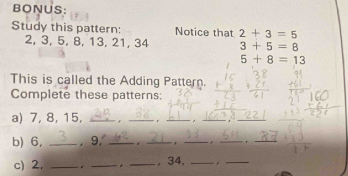 BONUS: 
Study this pattern: Notice that 2+3=5
2, 3, 5, 8, 13, 21, 34 3+5=8
5+8=13
This is called the Adding Pattern. 
Complete these patterns: 
a) 7, 8, 15,_ 
_ 
__1 
b) 6, _, 9,_ 
__ 
_. _ 
c) 2, _, _. _, 34,_ 
_