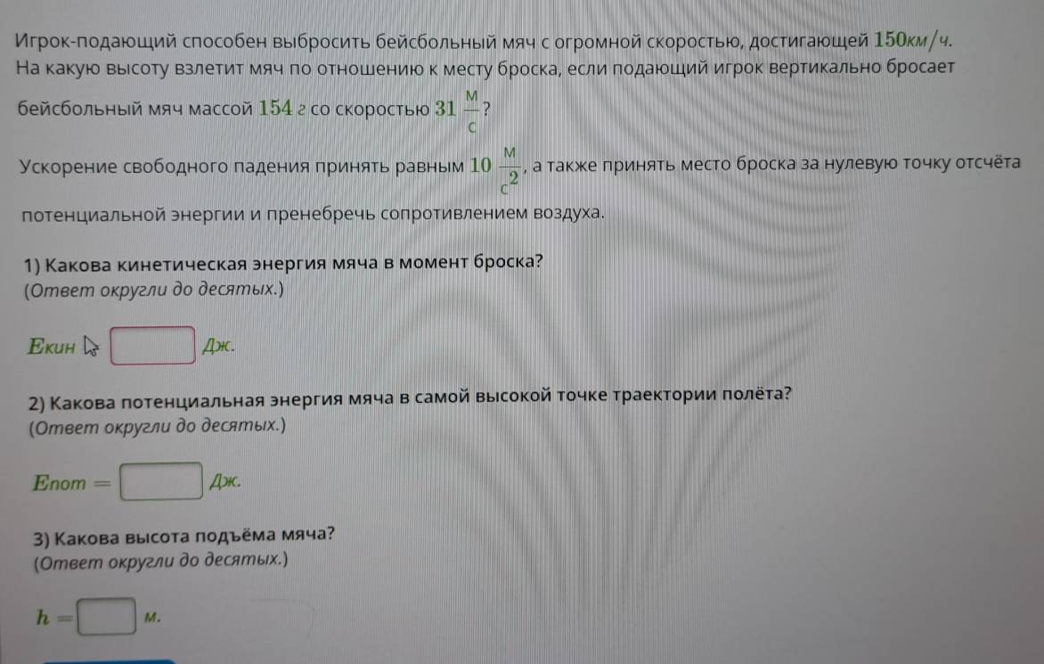 Мгрок-πодающий способен выбросить бейсбольный мяч с огромной скоростью, достигающей 15Окм/ч.
На какую вырсоту взлетитόмячδπоδ отношениюо к месту броска, если πодаюший игрок вертикально бросает
бейсбольηый мяч массой 154 г со скоростыю 31 L  M/C  ?
Ускорение свободного падения πринять равным 10 M/c^2  , а такжκе лринять место броска за нулевуюо точку отсчета
потенциальной энергии и пренебречь сопротивлением воздуха.
1) Какова кинетическая энергия мяча в момент броска?
(Ответ округли до десяエых.)
Εкин □ AX.
2) Какова лотенциальная знергия мяча в самой выιсокой точке траектории πолёта?
(Ответ оκругли до десятых.)
_ ^circ  nom =□ Ax.
3) Какова высота пοдъёма мяча?
(Ответ округли до десятых.)
h=□ M.