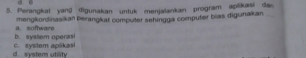 d. 6
5. Perangkat yang digunakan untuk menjalankan program aplikasi dan
mengkordinasikan Þerangkat computer sehingga computer bias digunakan ....
a. software
b. system operasi
c. system aplikasi
d. system utility