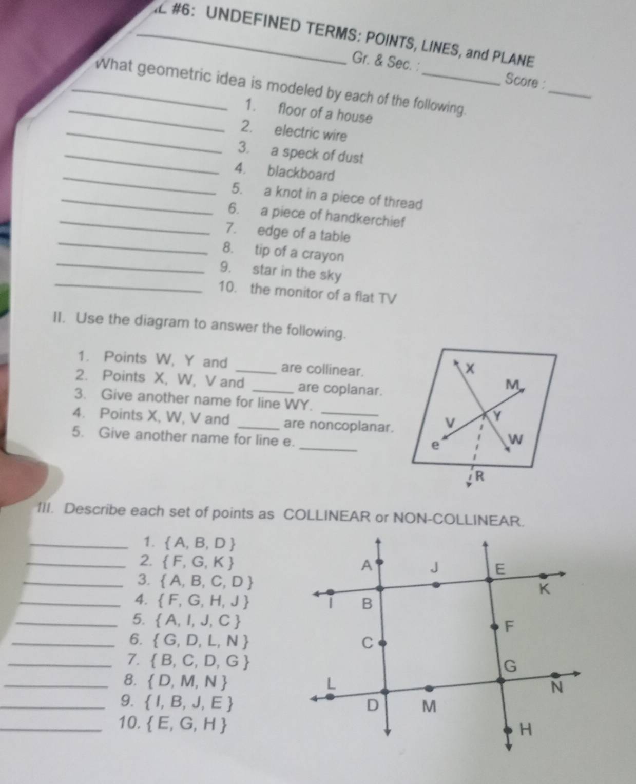 #6: UNDEFINED TERMS: POINTS, LINES, and PLANE 
_ 
Gr. & Sec. : Score : 
_What geometric idea is modeled by each of the following. 
_1. floor of a house 
_2. electric wire 
_3. a speck of dust 
_4. blackboard 
_5. a knot in a piece of thread 
_6. a piece of handkerchief 
_ 
7. edge of a table 
_ 
8. tip of a crayon 
_ 
9. star in the sky 
10. the monitor of a flat TV 
II. Use the diagram to answer the following. 
1. Points W, Y and _are collinear.
x
2. Points X, W, V and _are coplanar.
M
3. Give another name for line WY. Y
4. Points X, W, V and _are noncoplanar. V 
_ 
5. Give another name for line e. 
e
W
IR 
1II. Describe each set of points as COLLINEAR or NON-COLLINEAR. 
_1.  A,B,D
_2.  F,G,K
_3.  A,B,C,D
_4.  F,G,H,J
_5.  A,I,J,C
_6.  G,D,L,N
_7.  B,C,D,G
_8.  D,M,N
_9.  I,B,J,E
_10.  E,G,H