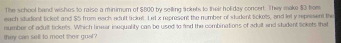 The school band wishes to raise a minimum of $800 by selling tickets to their holiday concert. They make $3 from 
each student ticket and $5 from each adult ticket. Let x represent the number of student tickets, and let y represent the 
number of adult tickets. Which linear inequality can be used to find the combinations of adult and student tickets that 
they can sell to meet their goal?