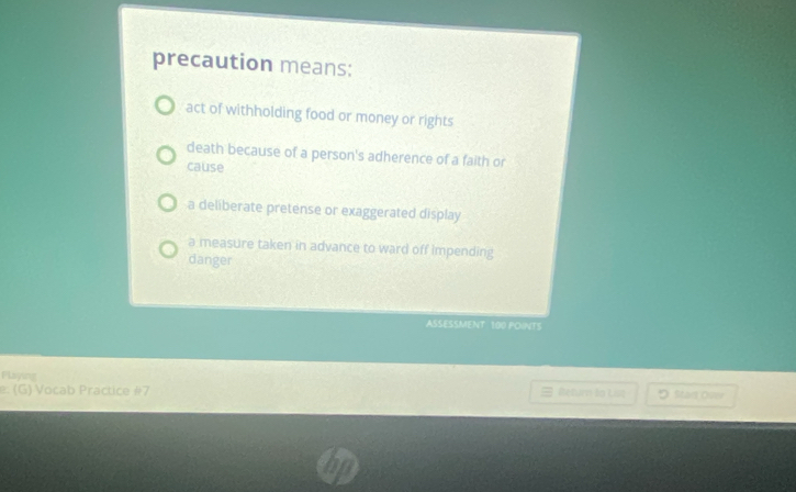 precaution means:
act of withholding food or money or rights
death because of a person's adherence of a faith or
cause
a deliberate pretense or exaggerated display
a measure taken in advance to ward off impending
danger
ASSESSMENT 100 POINTS
Playing
: (G) Vocab Practice #7 B Return ta List Start Ouw