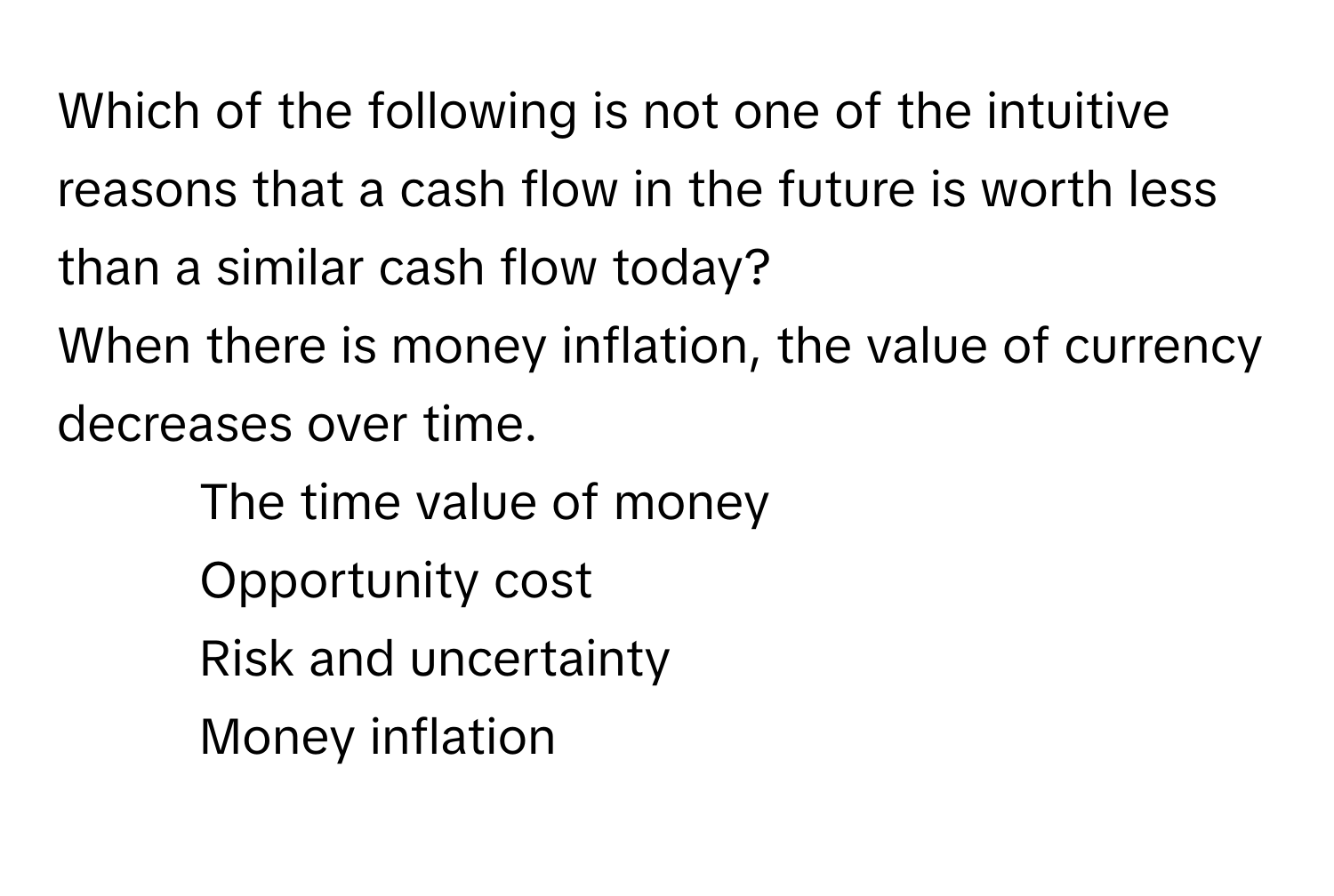 Which of the following is not one of the intuitive reasons that a cash flow in the future is worth less than a similar cash flow today? 
When there is money inflation, the value of currency decreases over time.

1) The time value of money 
2) Opportunity cost 
3) Risk and uncertainty 
4) Money inflation