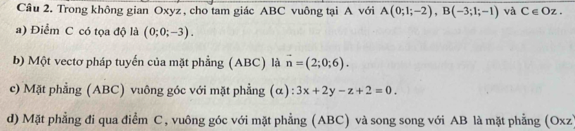 Trong không gian Oxyz , cho tam giác ABC vuông tại A với A(0;1;-2), B(-3;1;-1) và Cepsilon Oz.
a) Điểm C có tọa độ là (0;0;-3).
b) Một vectơ pháp tuyến của mặt phẳng (ABC) là vector n=(2;0;6).
c) Mặt phẳng (ABC) vuông góc với mặt phẳng (α): 3x+2y-z+2=0.
d) Mặt phẳng đi qua điểm C, vuông góc với mặt phẳng (ABC) và song song với AB là mặt phẳng (Oxz