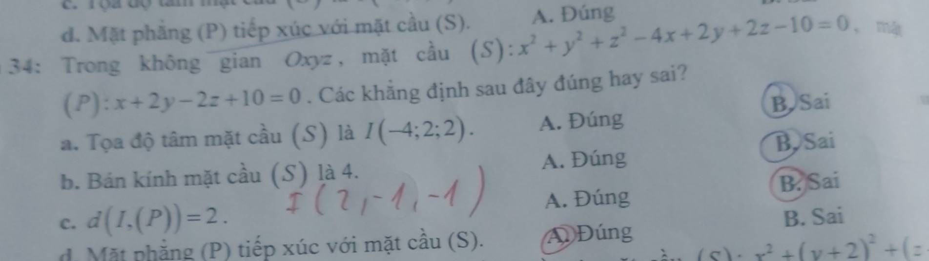 roa đ tm m
d. Mặt phẳng (P) tiếp xúc với mặt cầu (S). A. Đúng
34: Trong không gian Oxyz, mặt cầu (S): x^2+y^2+z^2-4x+2y+2z-10=0 ， mật
(P): x+2y-2z+10=0. Các khẳng định sau đây đúng hay sai?
a. Tọa độ tâm mặt cầu (S) là I(-4;2;2). A. Đúng B. Sai
B Sai
b. Bán kính mặt cầu (S) là 4. A. Đúng
B. Sai
c. d(I,(P))=2. A. Đúng
B. Sai
d. Mặt phẳng (P) tiếp xúc với mặt cầu (S). Đúng
x^2+(y+2)^2+(z