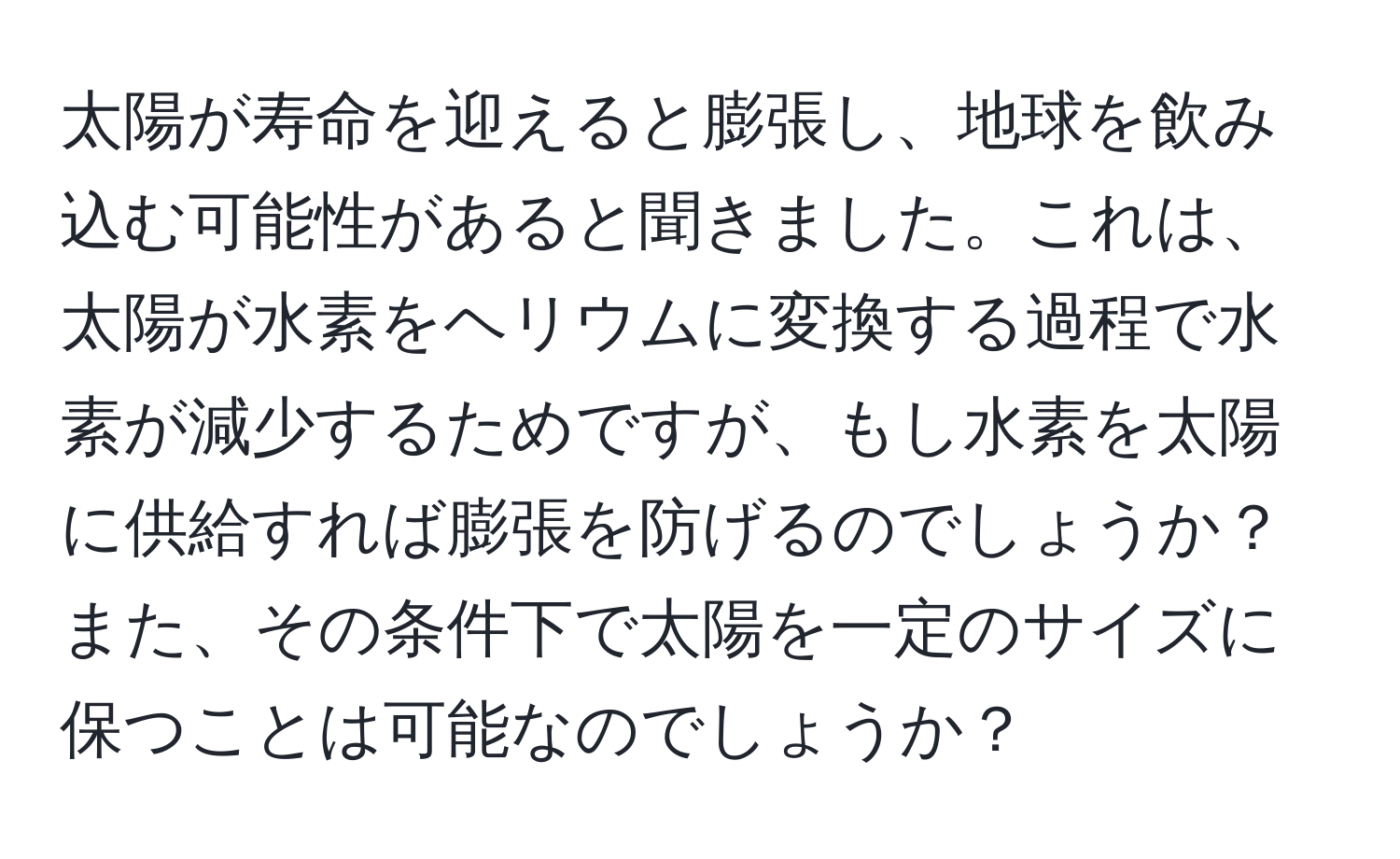 太陽が寿命を迎えると膨張し、地球を飲み込む可能性があると聞きました。これは、太陽が水素をヘリウムに変換する過程で水素が減少するためですが、もし水素を太陽に供給すれば膨張を防げるのでしょうか？また、その条件下で太陽を一定のサイズに保つことは可能なのでしょうか？