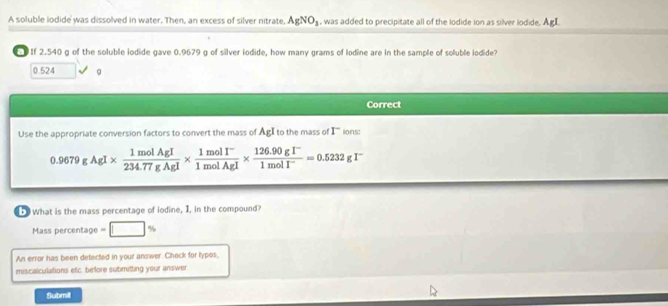 A soluble iodide was dissolved in water. Then, an excess of silver nitrate, AgNO_3 , was added to precipitate all of the lodide ion as silver iodide. AgI
If 2.540 g of the soluble iodide gave 0.9679 g of silver iodide, how many grams of lodine are in the sample of soluble iodide?
0.524 g
Correct
Use the appropriate conversion factors to convert the mass of AgI to the mass of I^- ions:
0.9679gAgI*  1molAgI/234.77gAgI *  (1molI^-)/1molAgI *  (126.90gI^-)/1molI^- =0.5232gI^-
What is the mass percentage of iodine, I, in the compound?
Mass percentage = %
An error has been detected in your answer. Check for typos,
miscalculations etc. before submitting your answer
Submil