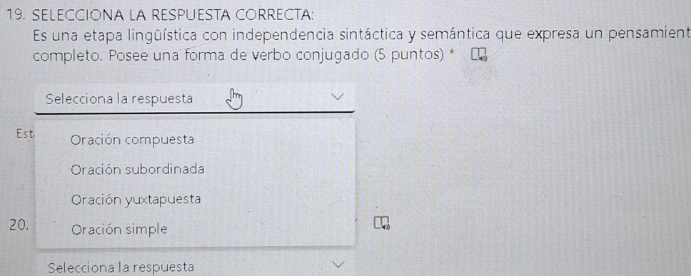 SELECCIONA LA RESPUESTA CORRECTA:
Es una etapa lingüística con independencia sintáctica y semántica que expresa un pensamient
completo. Posee una forma de verbo conjugado (5 puntos) *
Selecciona la respuesta
Est. Oración compuesta
Oración subordinada
Oración yuxtapuesta
20. Oración simple
Selecciona la respuesta