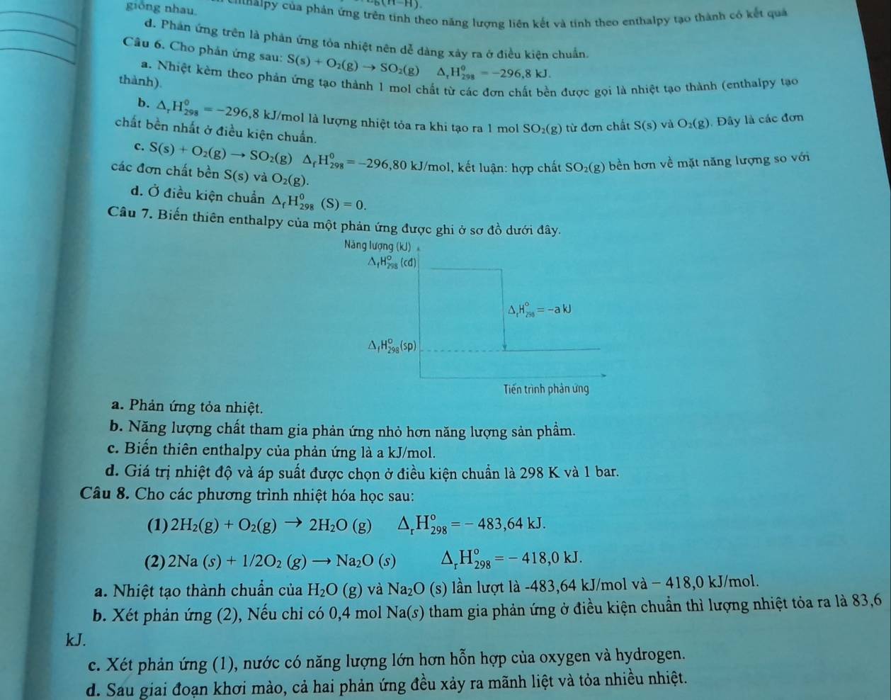 6(H-H)
gióng nhau Ci[halpy của phản ứng trị neo năng lượng liên kết và tính theo enthalpy tạo thành có kết quả
d. Phản ứng trên là phản ứng tỏa nhiệt nên dễ dàng xảy ra ở điều kiện chuẩn.
Cầu 6. Cho phản ứng sau: S(s)+O_2(g)to SO_2(g)△ _rH_(298)^(θ)=-296,8kJ.
a. Nhiệt kẻm theo phản ứng tạo thành 1 mol chất từ các đơn chất bền được gọi là nhiệt tạo thành (enthalpy tạo
thành).
b. △ _rH_(298)^0=-296,8k kJ/mol là lượng nhiệt tỏa ra khi tạo ra 1 mol SO_2(g) từ đơn chất S(s) và O_2(g) Đây là các đơn
chất bền nhất ở điều kiện chuẩn.
c. S(s)+O_2(g)to SO_2(g a △ _fH_(298)^0=-296,80kJ/mol l, kết luận: hợp chất SO_2(g) bền hơn về mặt năng lượng so với
các đơn chất bền S(s) và O_2(g).
d. Ở điều kiện chuẩn △ _fH_(298)^0(S)=0.
Câu 7. Biến thiên enthalpy của một phản ứng được ghi ở sơ đồ dưới đây.
Năng lượng (kJ)
△ _fH_(298)^o(cd)
△ _fH_(250)°=-akJ^(_f)H_(298)^o(sp)
Tiến trình phản ứng
a. Phản ứng tỏa nhiệt.
b. Năng lượng chất tham gia phản ứng nhỏ hơn năng lượng sản phầm.
c. Biến thiên enthalpy của phản ứng là a kJ/mol.
d. Giá trị nhiệt độ và áp suất được chọn ở điều kiện chuẩn là 298 K và 1 bar.
Câu 8. Cho các phương trình nhiệt hóa học sau:
(1) 2H_2(g)+O_2(g)to 2H_2O(g) △ _rH_(298)°=-483,64kJ.
(2) 2Na(s)+1/2O_2(g)to Na_2O(s) △ _rH_(298)°=-418,0kJ.
a. Nhiệt tạo thành chuẩn của H_2O(g) và Na_2O(s) lần lượt là -483,64 kJ/mol va-4 418,0 kJ/mol.
b. Xét phản ứng (2), Nếu chỉ có 0,4 mol 1 Na(s) tham gia phản ứng ở điều kiện chuẩn thì lượng nhiệt tỏa ra là 83,6
kJ.
c. Xét phản ứng (1), nước có năng lượng lớn hơn hỗn hợp của oxygen và hydrogen.
d. Sau giai đoạn khơi mào, cả hai phản ứng đều xảy ra mãnh liệt và tỏa nhiều nhiệt.