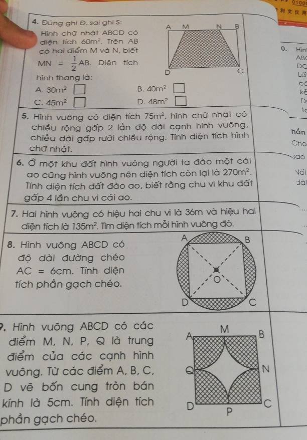 0100

4. Đúng ghi Đ. sai ghi S: 
Hình chữ nhật ABCD có
diện tích 60m^2. Trên AB
có hai điểm M và N, biết0. Hin
AB
MN= 1/2 AB. Diện tích
DC
hình thang là:
Lã
Có
A. 30m^2 □ B. 40m^2
kẻ
C. 45m^2 □ D. 48m^2 □ D
tc
5. Hình vuông có diện tích 75m^2 , hình chữ nhật có
chiều rộng gấp 2 lần độ dài cạnh hình vuông,
chiều dài gấp rưỡi chiều rộng. Tính diện tích hình hån
Cho
chữ nhật. ; ão
6. Ở một khu đất hình vuông người ta đào một cái
ao cũng hình vuông nên diện tích còn lại là 270m^2. Vối
Tính diện tích đất đào ao, biết rằng chu vi khu đất dài
gấp 4 lần chu vi cái ao.
7. Hai hình vuông có hiệu hai chu vi là 36m và hiệu hai
diện tích là 135m^2 Tìm diện tích mỗi hình vuông đó.
8. Hình vuông ABCD có
độ dài đường chéo
AC=6cm Tính diện
tích phần gạch chéo.
9. Hình vuông ABCD có các
điểm M, N, P, Q là trung A
M B
điểm của các cạnh hình
vuông. Từ các điểm A, B, C, Q N
D vẽ bốn cung tròn bán
kính là 5cm. Tính diện tích D P C
phần gạch chéo.