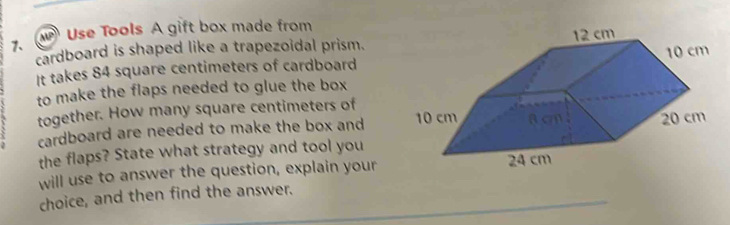 Use Tools A gift box made from 
7、 
cardboard is shaped like a trapezoidal prism. 
It takes 84 square centimeters of cardboard 
to make the flaps needed to glue the box 
together. How many square centimeters of 
cardboard are needed to make the box and 
the flaps? State what strategy and tool you 
will use to answer the question, explain your 
choice, and then find the answer.