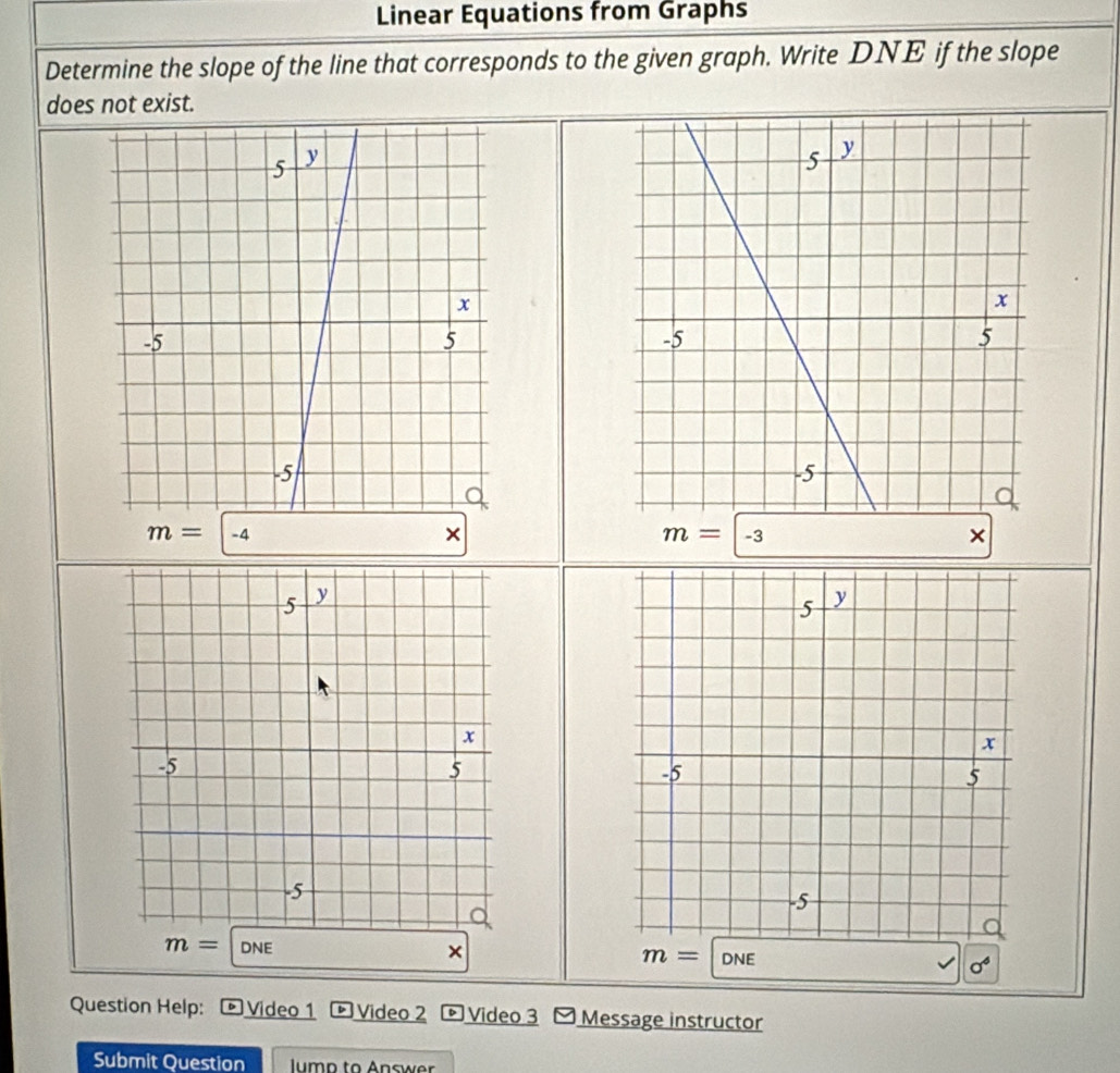 Linear Equations from Graphs 
Determine the slope of the line that corresponds to the given graph. Write DNE if the slope 
does not exist.
m=|-4
×
m=|-3
×
m=|DNE
×
m= DNE
sigma^6
Question Help: Video 1 Video 2 Video 3 Message instructor 
Submit Question lump to Answer