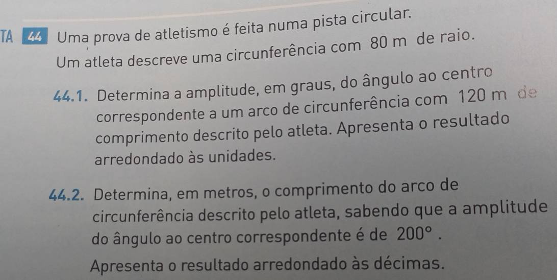 TA 4 Uma prova de atletismo é feita numa pista circular. 
Um atleta descreve uma circunferência com 80 m de raio. 
44.1. Determina a amplitude, em graus, do ângulo ao centro 
correspondente a um arco de circunferência com 120 m de 
comprimento descrito pelo atleta. Apresenta o resultado 
arredondado às unidades. 
44.2. Determina, em metros, o comprimento do arco de 
circunferência descrito pelo atleta, sabendo que a amplitude 
do ângulo ao centro correspondente é de 200°. 
Apresenta o resultado arredondado às décimas.