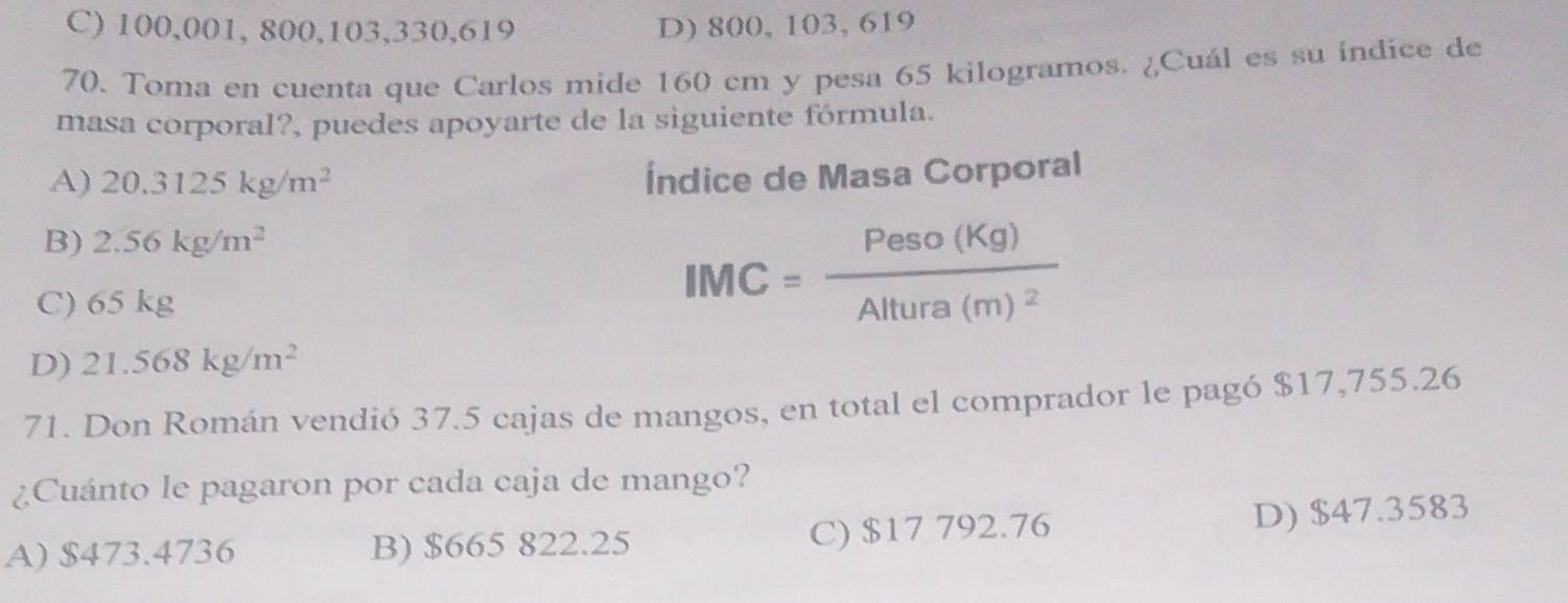 C) 100,001, 800, 103, 330, 619 D) 800, 103, 619
70. Toma en cuenta que Carlos mide 160 cm y pesa 65 kilogramos. ¿Cuál es su índice de
masa corporal?, puedes apoyarte de la siguiente fórmula.
A) 20.3125kg/m^2 Índice de Masa Corporal
B) 2.56kg/m^2
C) 65 kg
IMC=frac Peso(Kg)Altura(m)^2
D) 21.568kg/m^2
71. Don Román vendió 37.5 cajas de mangos, en total el comprador le pagó $17,755.26
¿Cuánto le pagaron por cada caja de mango?
A) $473.4736 B) $665 822.25
C) $17 792.76 D) $47.3583