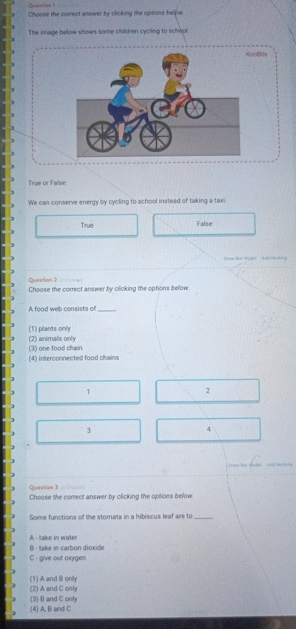 Choose the correct answer by clicking the options below.
The image below shows some children cycling to school
oBits
True or False:
We can conserve energy by cycling to school instead of taking a taxi.
True False
Draw lar Magel Add Working
Question 2 c t u 
Choose the correct answer by clicking the options below.
A food web consists of_
(1) plants only
(2) animals only
(3) one food chain
(4) interconnected food chains
1
2
3
4
Draw Har Model - Add Working
Question 3
Choose the correct answer by clicking the options below.
Some functions of the stomata in a hibiscus leaf are to_
A - take in water
B - take in carbon dioxide
C - give out oxygen
(1) A and B only
(2) A and C only
(3) B and C only
(4) A, B and C