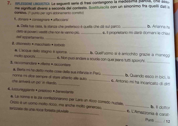 RIFLESSIONE LINGUISTICA Le seguenti serie di frasi contengono la medesima parola, che assu.
me significati diversi a seconda del contesto. Sostituiscila con un sinonimo fra quelli dati in
corsivo. (1 punto per ogni abbinamento corretto)
1. donare • consegnare • affacciarsi
a. Della tua casa, la stanza che preferisco è quella che dà sul parco. _b. Arianna ha
dato ai poveri i vestiti che non le vanno più. _c. Il proprietario mi darà domani le chiavi
dell'appartamento._
2. disonesto • macchiato • torbido
a. L'acqua dello stagno è sporca. _b. Quell'uomo si è arricchito grazie a maneggi
molto sporchi. _c. Non puoi andare a scuola con quei jeans tutti sporchi._
3. raccomandare • riferire • raccontare
a. Berta mi ha detto molte cose della sua infanzia in Perù. b. Quando esco in bici, la
nonna mi dice sempre di stare attento alle auto. __c. Antonio mi ha incaricato di dirti
che arriverà un po' in ritardo.
4. lussureggiante • prezioso • benestante
a. La nonna e la zia confezionarono per Lara un ricco corredo nuziale. b. ll dottor
Orizio è un uomo molto rícco, ma anche molto generoso. __c. L'Amazzonia è carat-
terizzata da una ricca foresta pluviale
Punti_ / 12