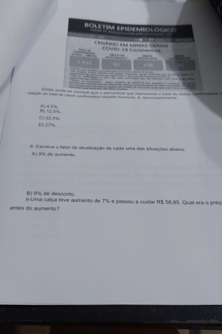 Então percentual que representa o fotal de óbitos confirmados, e
relação ao total de casos confirmados naquele momento, é, aproximadamente
A) 4,5%.
B) 12,5%.
C) 22.5%.
D) 27%.
8- Escreva o fator de atualização de cada uma das situações abaixo.
A) 9% de aumento.
B) 9% de desconto.
9-Uma calça teve aumento de 7% e passou a custar R$ 58,85. Qual era o preç
antes do aumento?