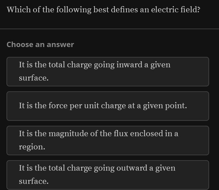 Which of the following best defines an electric field?
Choose an answer
It is the total charge going inward a given
surface.
It is the force per unit charge at a given point.
It is the magnitude of the flux enclosed in a
region.
It is the total charge going outward a given
surface.