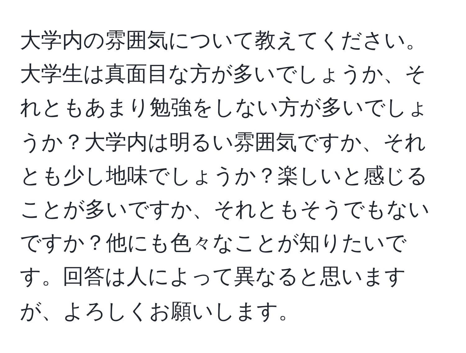 大学内の雰囲気について教えてください。大学生は真面目な方が多いでしょうか、それともあまり勉強をしない方が多いでしょうか？大学内は明るい雰囲気ですか、それとも少し地味でしょうか？楽しいと感じることが多いですか、それともそうでもないですか？他にも色々なことが知りたいです。回答は人によって異なると思いますが、よろしくお願いします。