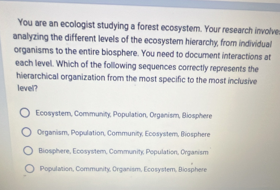 You are an ecologist studying a forest ecosystem. Your research involve
analyzing the different levels of the ecosystem hierarchy, from individual
organisms to the entire biosphere. You need to document interactions at
each level. Which of the following sequences correctly represents the
hierarchical organization from the most specific to the most inclusive
level?
Ecosystem, Community, Population, Organism, Biosphere
Organism, Population, Community, Ecosystem, Biosphere
Biosphere, Ecosystem, Community, Population, Organism
Population, Community, Organism, Ecosystem, Biosphere