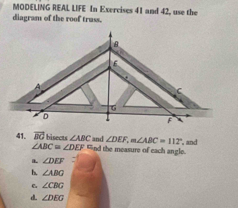 MODELING REAL LIFE In Exercises 41 and 42, use the
diagram of the roof truss.
41. vector BG bisects ∠ ABC and ∠ DEF, m∠ ABC=112° , and
∠ ABC≌ ∠ DEF nd the measure of each angle.
a. ∠ DEF
b. ∠ ABG
c. ∠ CBG
d. ∠ DEG