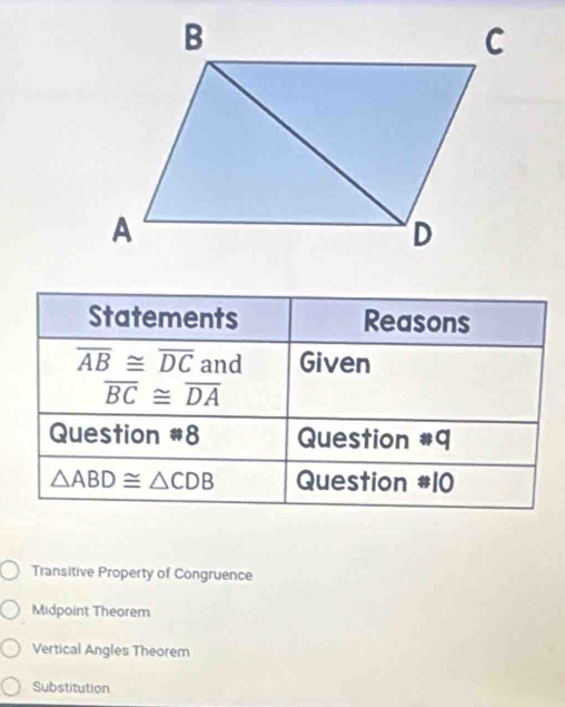 Statements Reasons
overline AB≌ overline DC and Given
overline BC≌ overline DA
Question *8 Question #q
△ ABD≌ △ CDB Question #10
Transitive Property of Congruence
Midpoint Theorem
Vertical Angles Theorem
Substitution