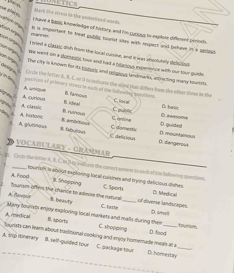 HONETICS
places
Mark the stress in the underlined words.
I have a basic knowledge of history, and I'm curious to explore different periods.
ese places vation orga It is important to treat public tourist sites with respect and behave in a serious
manner.
tion organ ion organ 
I tried a classic dish from the local cuisine, and it was absolutely delicious
We went on a domestic tour and had a hilarious experience with our tour guide.
ion organ on organ The city is known for its historic and religious landmarks, attracting many tourists.
designa 
Circle the letter A, B, C, or D to indicate the word that differs from the other three in the
y n de position of primary stress in each of the following questions.
A. unique B. famous
ignate 2. A. curious B. ideal
C. local D. basic
ignate 3. A. classic B. ruinous C. online
C. public D. awesome
desn A. historic B. ambitious C. domestic
D. guided
5. A. glutinous B. fabulous C. delicious
D. mountainous
D. dangerous
VOCABULARY - GRAMMAR
NI. Circle the letter A, B, C, orDto indicate the correct answer to each of the following questions.
A. Food
1. _tourism is about exploring local cuisines and trying delicious dishes.
B. Shopping C. Sports D. Medical
Tourism offers the chance to admire the natural _of diverse landscapes.
A. flavour B. beauty C. taste
D. smell
Many tourists enjoy exploring local markets and malls during their tourism.
A. medical B. sports C. shopping
D. food
Tourists can learn about traditional cooking and enjoy homemade meals at a .
A. trip itinerary B. self-guided tour C. package tour D. homestay_