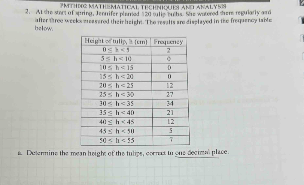 PMTH002 MATHEMATICAL TECHNIQUES AND ANALYSIS
2. At the start of spring, Jennifer planted 120 tulip bulbs. She watered them regularly and
after three weeks measured their height. The results are displayed in the frequency table
below.
a. Determine the mean height of the tulips, correct to one decimal place.