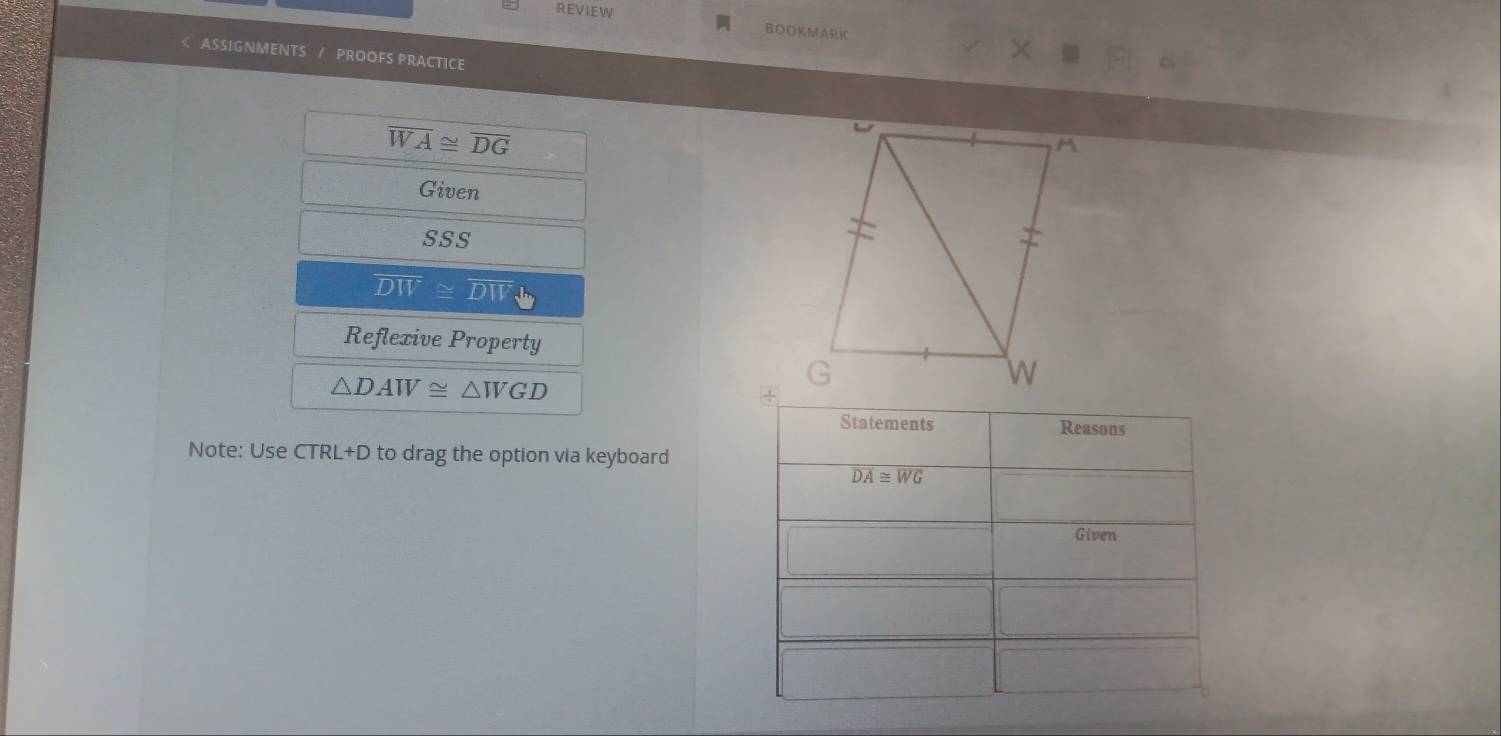 REVIEW 
BOOKMARK 
ASSIGNMENTS / PROOFS PRACTICE
overline WA≌ overline DG
Given 
SSS
overline DW≌ overline DW
Reflexive Property
△ DAW≌ △ WGD
Statements Reasons 
Note: Use CTRL+D to drag the option via keyboard
overline DA≌ overline WG
Given