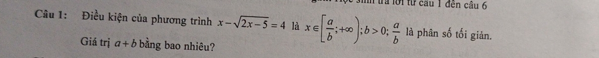 sih trả lời từ cầu 1 đến cầu 6 
Câu 1: Điều kiện của phương trình x-sqrt(2x-5)=4 là x∈ [ a/b ;+∈fty ); b>0;  a/b  là phân số tối giản. 
Giá trị a+b bằng bao nhiêu?