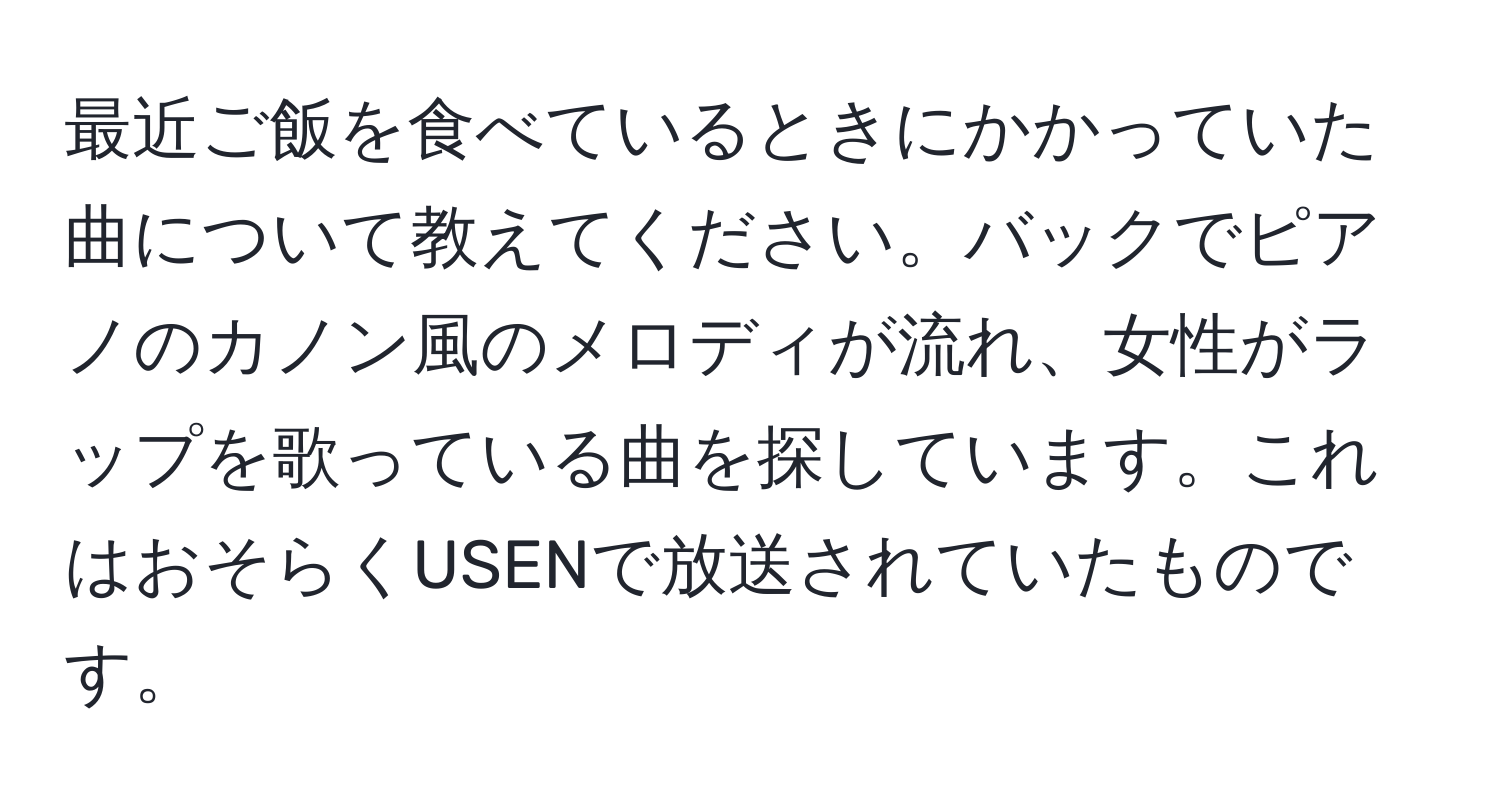 最近ご飯を食べているときにかかっていた曲について教えてください。バックでピアノのカノン風のメロディが流れ、女性がラップを歌っている曲を探しています。これはおそらくUSENで放送されていたものです。