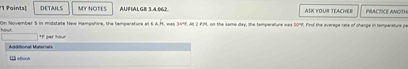 DETAILS MY NOTES AUFIALG8 3.4,062. ASK YOUR TEACHER PRACTICE ANOTH 
On November 5 in midstate New Hampshire, the temperature at 6 A.M. was 34°F, . At 2 P.M. on the same day, the temperature was 
hour. 50°F. Find the average rate of change in temperature pe 
* F per hour
Additional Materials 
eBook