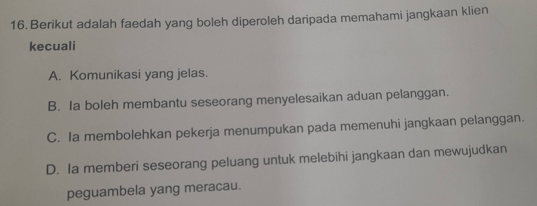 Berikut adalah faedah yang boleh diperoleh daripada memahami jangkaan klien
kecuali
A. Komunikasi yang jelas.
B. Ia boleh membantu seseorang menyelesaikan aduan pelanggan.
C. Ia membolehkan pekerja menumpukan pada memenuhi jangkaan pelanggan.
D. Ia memberi seseorang peluang untuk melebihi jangkaan dan mewujudkan
peguambela yang meracau.