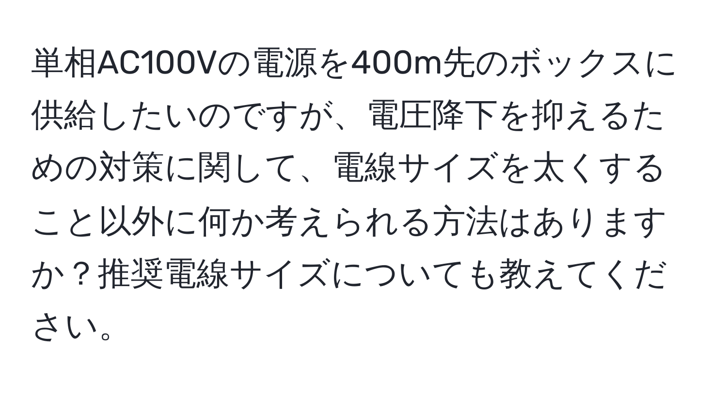 単相AC100Vの電源を400m先のボックスに供給したいのですが、電圧降下を抑えるための対策に関して、電線サイズを太くすること以外に何か考えられる方法はありますか？推奨電線サイズについても教えてください。