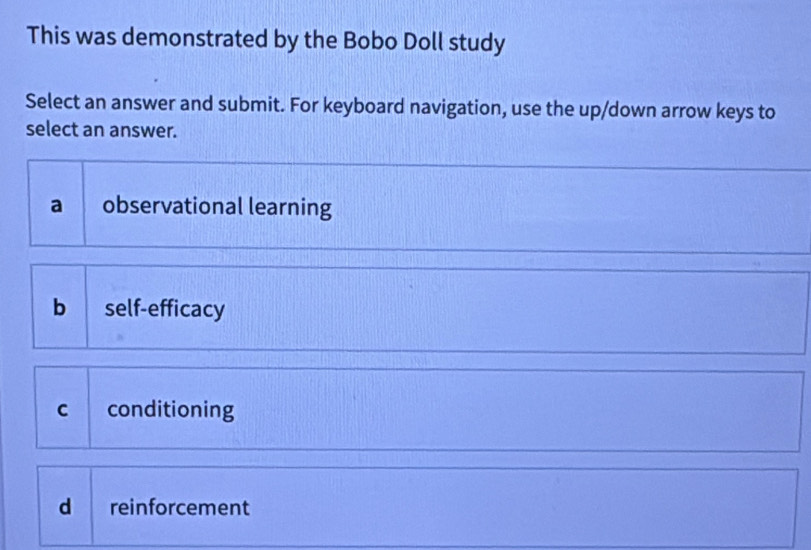 This was demonstrated by the Bobo Doll study
Select an answer and submit. For keyboard navigation, use the up/down arrow keys to
select an answer.
a observational learning
b self-efficacy
c conditioning
d reinforcement