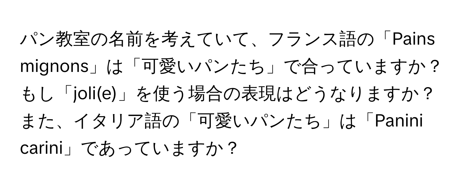 パン教室の名前を考えていて、フランス語の「Pains mignons」は「可愛いパンたち」で合っていますか？もし「joli(e)」を使う場合の表現はどうなりますか？また、イタリア語の「可愛いパンたち」は「Panini carini」であっていますか？