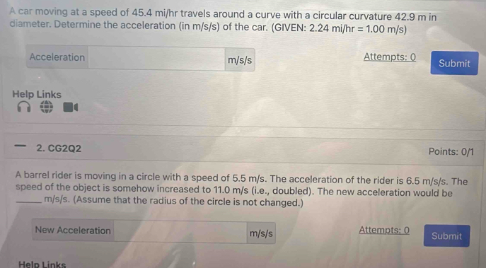 A car moving at a speed of 45.4 mi/hr travels around a curve with a circular curvature 42.9 m in 
diameter. Determine the acceleration (in m/s/s) of the car. (GIVEN: 2.24mi/hr=1.00m/s)
Acceleration m/s/s Attempts: 0 Submit 
Help Links 
— 2. CG2Q2 Points: 0/1 
A barrel rider is moving in a circle with a speed of 5.5 m/s. The acceleration of the rider is 6.5 m/s/s. The 
speed of the object is somehow increased to 11.0 m/s (i.e., doubled). The new acceleration would be 
_ m/s/s. (Assume that the radius of the circle is not changed.) 
New Acceleration m/s/s Attempts: 0 Submit 
Heln Links