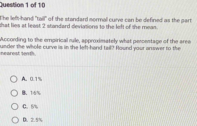 The left-hand "tail" of the standard normal curve can be defined as the part
that lies at least 2 standard deviations to the left of the mean.
According to the empirical rule, approximately what percentage of the area
under the whole curve is in the left-hand tail? Round your answer to the
nearest tenth.
A. 0.1%
B. 16%
C. 5%
D. 2.5%