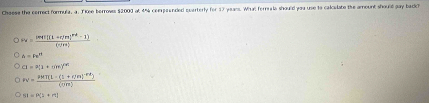 Choose the correct formula. a. J'Kee borrows $2000 at 4% compounded quarterly for 17 years. What formula should you use to calculate the amount should pay back?
FV=frac pMT((1+r/m)^mt-1)(r/m)
A=Pe^(rt)
CI=P(1+r/m)^mt
pv=frac pMT(1-(1+r/m)^-mt)(r/m)
SI=P(1+rt)