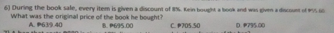 During the book sale, every item is given a discount of 8%. Kein bought a book and was given a discount of 955.60
What was the original price of the book he bought?
A. P639.40 B. P695.00 C. P705.50 D. 795.00