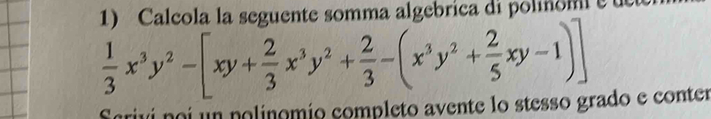 Calcola la seguente somma algebrica di polinomi
 1/3 x^3y^2-[xy+ 2/3 x^3y^2+ 2/3 -(x^3y^2+ 2/5 xy-1)]
Scrivi noi un polinomio completo avente lo stesso grado e conter