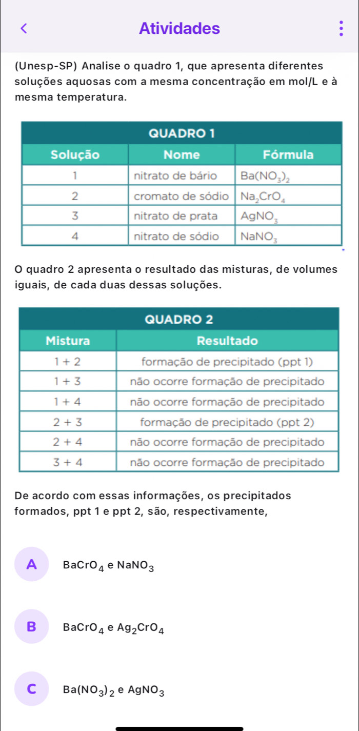 Atividades
(Unesp-SP) Analise o quadro 1, que apresenta diferentes
soluções aquosas com a mesma concentração em mol/L e à
mesma temperatura.
O quadro 2 apresenta o resultado das misturas, de volumes
iguais, de cada duas dessas soluções.
De acordo com essas informações, os precipitados
formados, ppt 1 e ppt 2, são, respectivamente,
A BaCrO_4e NaNO_3
B BaCrO_4 e Ag_2CrO_4
C Ba(NO_3)_2 e AgNO_3