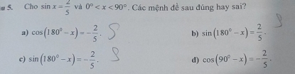 Cho sin x= 2/5  và 0° . Các mệnh đề sau đúng hay sai?
a) cos (180°-x)=- 2/5 . b) sin (180°-x)= 2/5 .
c) sin (180°-x)=- 2/5 , d) cos (90°-x)=- 2/5 .