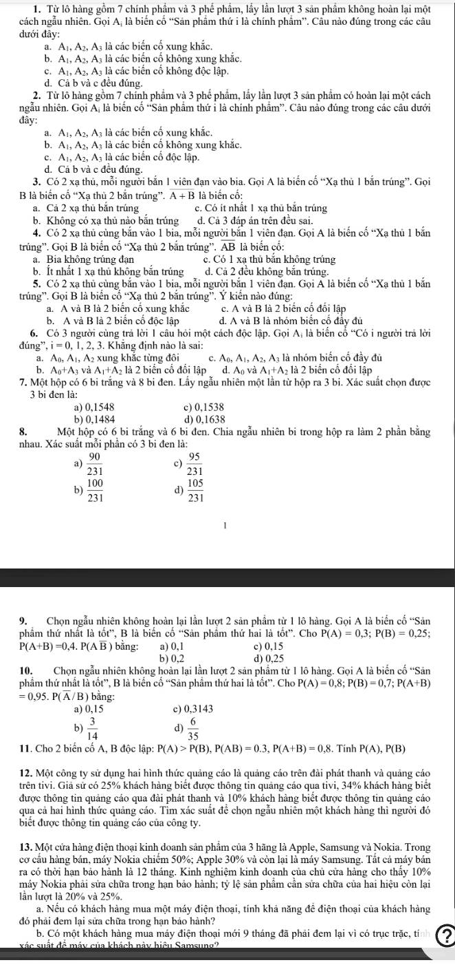 Từ lô hàng gồm 7 chính phẩm và 3 phế phẩm, lấy lần lượt 3 sản phẩm không hoàn lại một
cách ngẫu nhiên. Gọi Aị là biến cố “Sản phẩm thứ i là chính phẩm”. Câu nào đúng trong các câu
đưới đây:
a. A_1,A_2,A_3 3 là các biến cố xung khắc.
b. A_1,A_2,A_3 là các biển cố không xung khắc.
c. A_1,A_2,A_3 là các biển cố không độc lập
d. Cả b và c đều đúng.
2. Từ lô hàng gồm 7 chính phẩm và 3 phế phẩm, lấy lần lượt 3 sản phẩm có hoàn lại một cách
ngẫu nhiên. Gọi A, là biến cố “Sản phẩm thứ i là chính phẩm”. Câu nào đúng trong các câu dưới
đây:
a. A_1,A_2,A_3 là các biến cố xung khắc.
b. A_1,A_2,A_3 là các biến cố không xung khăc.
c. A_1,A_2,A_3 là các biến cố độc lập.
d. Cá b và c đều đúng.
3. Có 2 xạ thủ, mỗi người bắn 1 viên đạn vào bia. Gọi A là biến cố “Xạ thủ 1 bắn trúng”. Gọi
B là biển cổ “Xạ thủ 2 bắn trúng”. overline A+B là biến cố:
a. Cả 2 xạ thủ bắn trúng c. Có ít nhất 1 xạ thủ bắn trúng
b. Không có xạ thủ nào bắn trúng d. Cả 3 đáp án trên đều sai.
4. Có 2 xạ thủ cùng bắn vào 1 bia, mỗi người bắn 1 viên đạn. Gọi A là biến cố “Xạ thủ 1 bắn
trúng”. Gọi B là biển cố “Xạ thủ 2 bắn trúng”. AE 3 là biến cố:
a. Bia không trúng đạn c. Có 1 xạ thủ bắn không trúng
b. Ít nhất 1 xạ thủ không bắn trúng d. Cả 2 đều không bắn trúng.
5. Có 2 xạ thủ cùng bắn vào 1 bia, mỗi người bắn 1 viên đạn. Gọi Á là biển cố “Xa thủ 1 bắn
trúng”. Gọi B là biển cố “Xạ thủ 2 bắn trúng”. Ý kiến nào đúng:
a. A và B là 2 biển cổ xung khắc c. A và B là 2 biển cố đối lập
b. A và B là 2 biến cố độc lập d. A và B là nhóm biển cổ đầy đủ
6. Có 3 người cùng trả lời 1 câu hỏi một cách doclap.GoiA_i là biến cổ “Có i người trả lời
đúng', i=0,1,2, , 3. Khắng định nào là sai:
a. A_0,A_1,A_2 xung khắc từng đôi c. A_0,A_1,A_2,A_3 : là nhóm biến cổ đầy đủ
b. A_0+A_3vaA_1+A_2 2 là 2 biến cố đổi lập d. A_0vaA_1+A_2la2 2 biến cố đối lập
7. Một hộp có 6 bi trắng và 8 bi đen. Lấy ngẫu nhiên một lần từ hộp ra 3 bi. Xác suất chọn được
3 bi đen là:
a) 0,1548 c) 0,1538
b) 0,1484 d) 0,1638
8. Một hộp có 6 bi trắng và 6 bi đen. Chia ngẫu nhiên bi trong hộp ra làm 2 phần bằng
nhau. Xác suất mỗi phần có 3 bi đen là:
a)  90/231  c)  95/231 
b)  100/231  d)  105/231 
9. Chọn ngẫu nhiên không hoàn lại lần lượt 2 sản phẩm từ 1 lô hàng. Gọi A là biển cố “Sản
phẩm thứ nhất là tốt”, B là biến cố “Sản phẩm thứ hai là tot'' Cho P(A)=0,3;P(B)=0,25;
P(A+B)=0,4.P(Aoverline B) bằng: a) 0,1 c) 0,15
b) 0,2 d) 0,25
10. Chọn ngẫu nhiên không hoàn lại lần lượt 2 sản phẩm từ 1 lô hàng. Gọi A là biến cố “Sản
phẩm thứ nhấ lithat ot'' , B là biển cổ “Sản phâm thứ hai là tốt”. Cho P(A)=0,8;P(B)=0,7;P(A+B)
= 0.95 P(overline A/B) bằng:
a) 0,15 c) 0,3143
 3/14 
d)  6/35 
11. Cho 2 biển cố A, B độc lập: P(A)>P(B),P(AB)=0.3,P(A+B)=0.8 8. Tính P(A),P(B)
12. Một công ty sử dụng hai hình thức quảng cáo là quảng cáo trên đài phát thanh và quảng cáo
trên tivi. Giả sử có 25% khách hàng biết được thông tin quảng cáo qua tivi, 34% khách hàng biết
được thông tin quảng cáo qua đài phát thanh và 10% khách hàng biết được thông tin quảng cáo
qua cả hai hình thức quảng cáo. Tìm xác suất để chọn ngẫu nhiên một khách hàng thì người đó
biết được thông tin quảng cáo của công ty.
13. Một cửa hàng điện thoại kinh doanh sản phẩm của 3 hãng là Apple, Samsung và Nokia. Trong
cơ cầu hàng bán, máy Nokia chiếm 50%; Apple 30% và còn lại là máy Samsung. Tất cả máy bán
ra có thời hạn bảo hành là 12 tháng. Kinh nghiệm kinh doanh của chủ cửa hàng cho thấy 10%
máy Nokia phải sửa chữa trong hạn bảo hành; tỷ lệ sản phẩm cần sửa chữa của hai hiệu còn lại
lần lượt là 20% và 25%.
a. Nếu có khách hàng mua một máy điện thoại, tính khả năng để điện thoại của khách hàng
đó phải đem lại sửa chữa trong hạn bảo hành?
b. Có một khách hàng mua máy điện thoại mới 9 tháng đã phải đem lại vì có trục trặc, tín