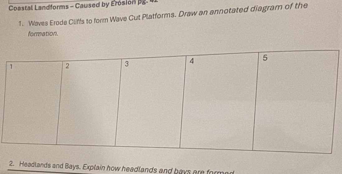 Coastal Landforms - Caused by Erosion pg. 42 
1. Waves Erode Cliffs to form Wave Cut Platforms. Draw an annotated diagram of the 
formation. 
2. Headlands and Bays. Explain how headlands and bays are formed