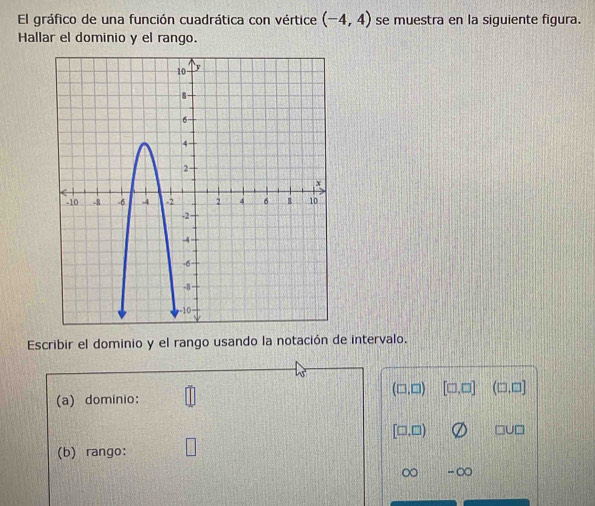 El gráfico de una función cuadrática con vértice (-4,4) se muestra en la siguiente figura. 
Hallar el dominio y el rango. 
Escribir el dominio y el rango usando la notación de intervalo.
(□ ,□ )
(a) dominio: [□ ,□ ] (□ ,□ ]
[□ ,□ ) □ U□
(b) rango:  1/2 
∈fty -∈fty